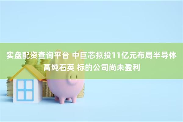 实盘配资查询平台 中巨芯拟投11亿元布局半导体高纯石英 标的公司尚未盈利