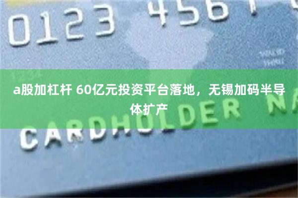a股加杠杆 60亿元投资平台落地,无锡加码半导体扩产