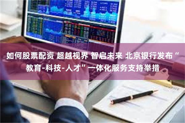 如何股票配资 超越视界 智启未来 北京银行发布“教育-科技-人才”一体化服务支持举措