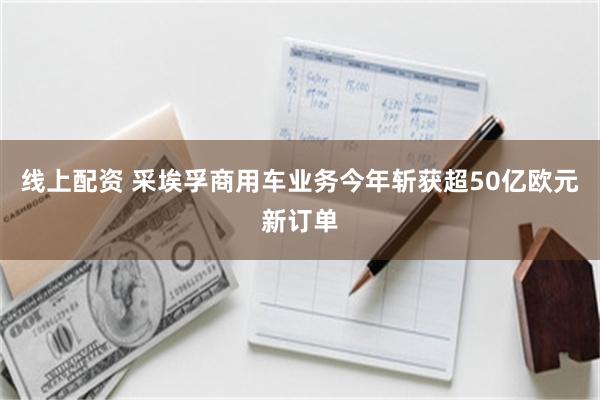 线上配资 采埃孚商用车业务今年斩获超50亿欧元新订单