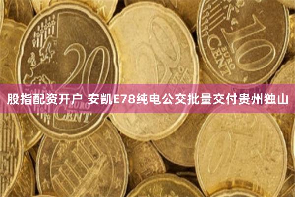 股指配资开户 安凯E78纯电公交批量交付贵州独山