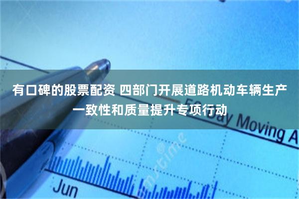 有口碑的股票配资 四部门开展道路机动车辆生产一致性和质量提升专项行动