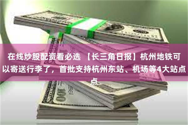 在线炒股配资看必选 【长三角日报】杭州地铁可以寄送行李了，首批支持杭州东站、机场等4大站点