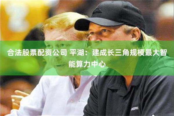 合法股票配资公司 平湖：建成长三角规模最大智能算力中心