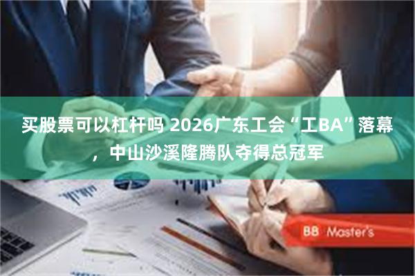 买股票可以杠杆吗 2026广东工会“工BA”落幕，中山沙溪隆腾队夺得总冠军