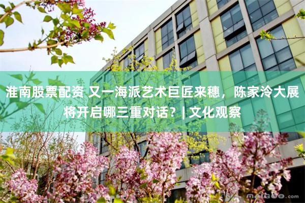 淮南股票配资 又一海派艺术巨匠来穗，陈家泠大展将开启哪三重对话？| 文化观察