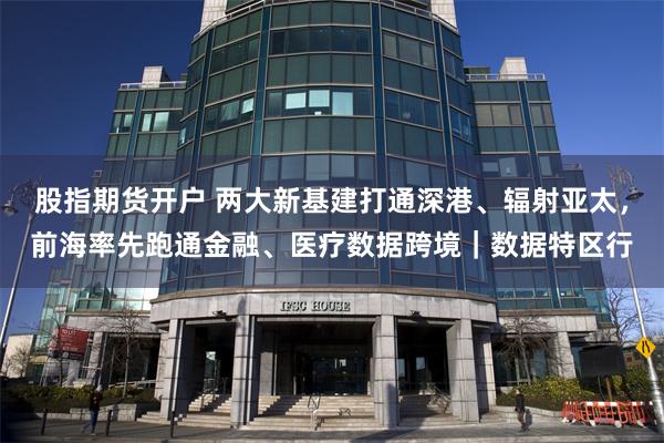 股指期货开户 两大新基建打通深港、辐射亚太，前海率先跑通金融、医疗数据跨境｜数据特区行