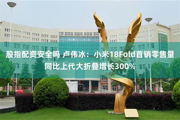 股指配资安全吗 卢伟冰：小米18Fold首销零售量同比上代大折叠增长300%