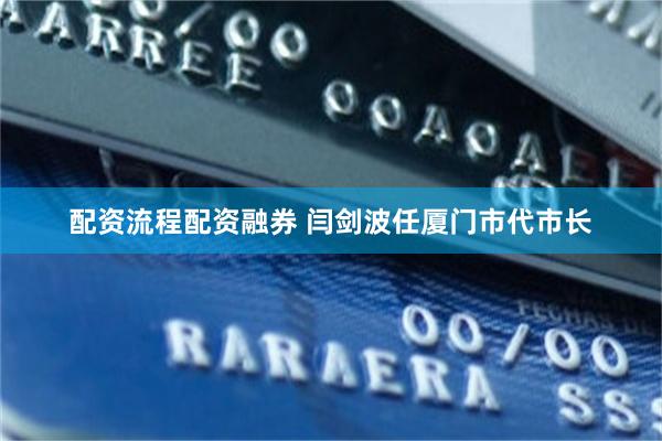 配资流程配资融券 闫剑波任厦门市代市长