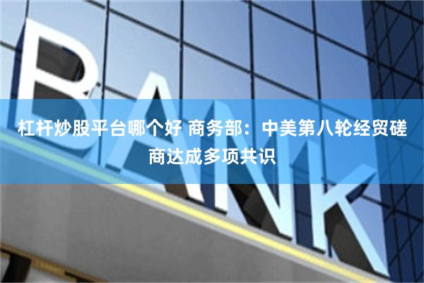 杠杆炒股平台哪个好 商务部：中美第八轮经贸磋商达成多项共识