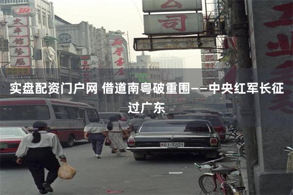实盘配资门户网 借道南粤破重围——中央红军长征过广东
