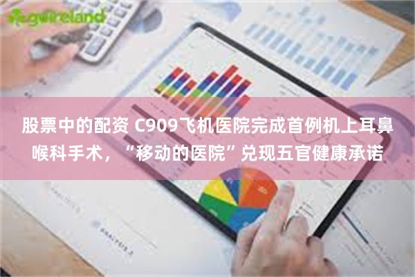 股票中的配资 C909飞机医院完成首例机上耳鼻喉科手术，“移动的医院”兑现五官健康承诺