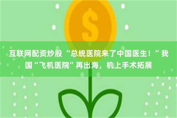 互联网配资炒股 “总统医院来了中国医生！”我国“飞机医院”再出海，机上手术拓展