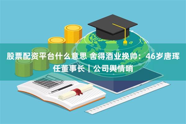 股票配资平台什么意思 舍得酒业换帅:46岁唐珲任董事长|公司舆情哨