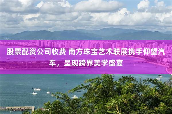 股票配资公司收费 南方珠宝艺术联展携手仰望汽车，呈现跨界美学盛宴