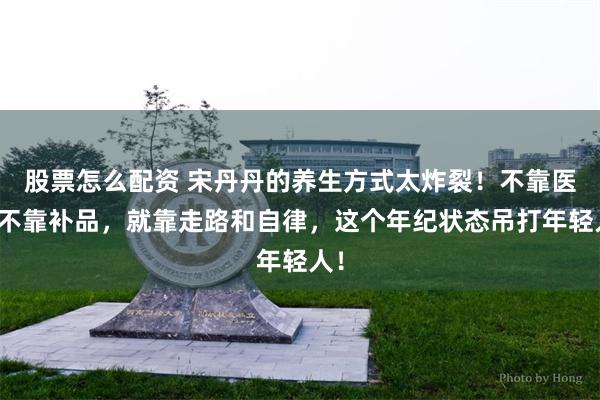 股票怎么配资 宋丹丹的养生方式太炸裂！不靠医美不靠补品，就靠走路和自律，这个年纪状态吊打年轻人！