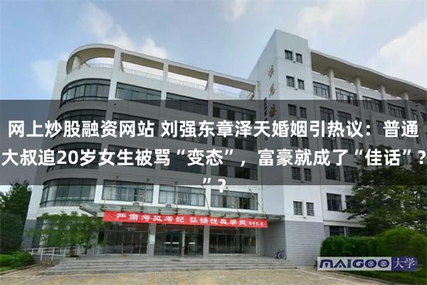 网上炒股融资网站 刘强东章泽天婚姻引热议：普通大叔追20岁女生被骂“变态”，富豪就成了“佳话”？