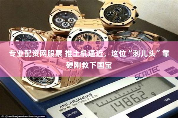专业配资网股票 推土机逼近，这位“刺儿头”靠硬刚救下国宝