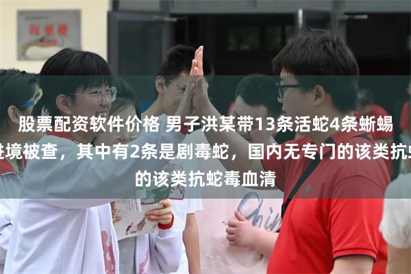 股票配资软件价格 男子洪某带13条活蛇4条蜥蜴从广东进境被查，其中有2条是剧毒蛇，国内无专门的该类抗蛇毒血清
