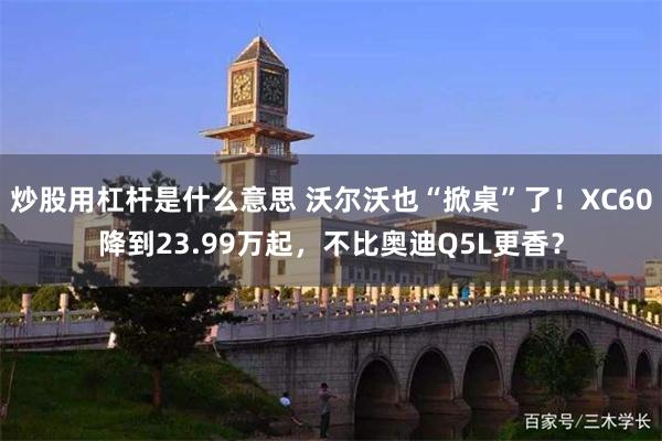 炒股用杠杆是什么意思 沃尔沃也“掀桌”了!XC60降到23.99万起,不比奥迪Q5L更香?