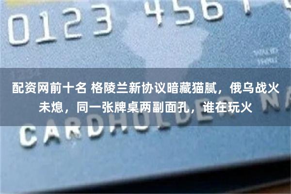 配资网前十名 格陵兰新协议暗藏猫腻，俄乌战火未熄，同一张牌桌两副面孔，谁在玩火