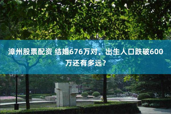 漳州股票配资 结婚676万对，出生人口跌破600万还有多远？