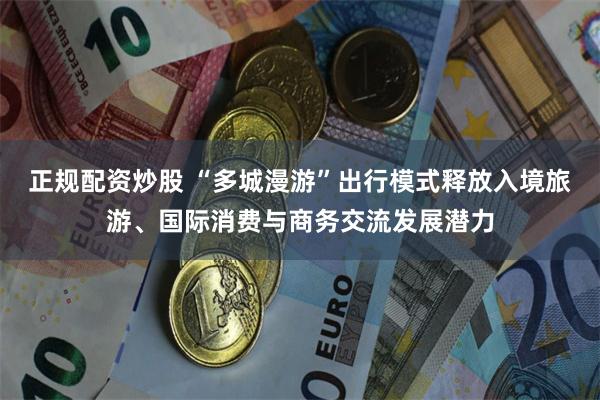 正规配资炒股 “多城漫游”出行模式释放入境旅游、国际消费与商务交流发展潜力
