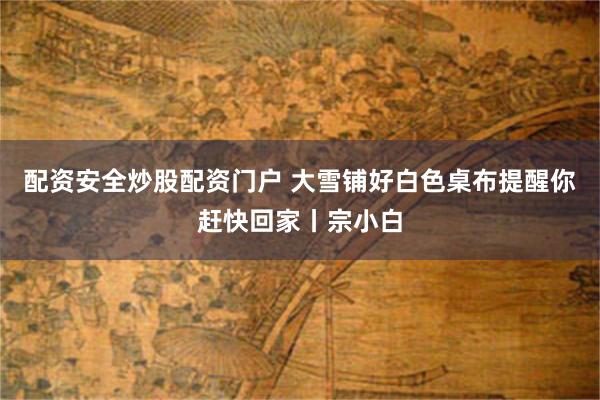 配资安全炒股配资门户 大雪铺好白色桌布提醒你赶快回家丨宗小白