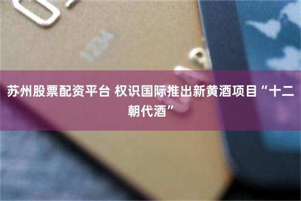 苏州股票配资平台 权识国际推出新黄酒项目“十二朝代酒”
