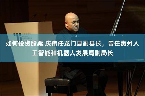 如何投资股票 庆伟任龙门县副县长，曾任惠州人工智能和机器人发展局副局长