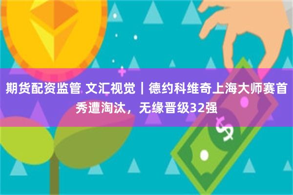期货配资监管 文汇视觉｜德约科维奇上海大师赛首秀遭淘汰，无缘晋级32强