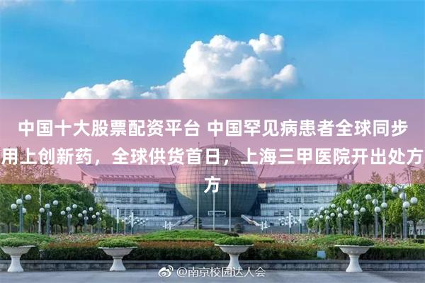 中国十大股票配资平台 中国罕见病患者全球同步用上创新药，全球供货首日，上海三甲医院开出处方