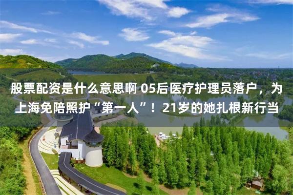 股票配资是什么意思啊 05后医疗护理员落户,为上海免陪照护“第一人”!21岁的她扎根新行当