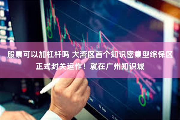股票可以加杠杆吗 大湾区首个知识密集型综保区正式封关运作！就在广州知识城